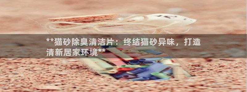 Z6尊龙凯时登录：**猫砂除臭清洁片：终结猫砂异味，打造
