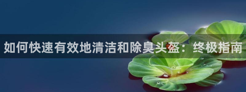 凯时官网手机版首页：如何快速有效地清洁和除臭头盔：终极指