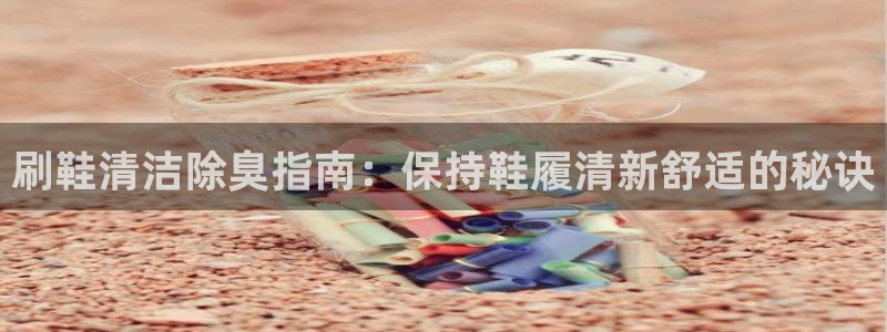凯时ag旗舰厅：刷鞋清洁除臭指南：保持鞋履清新舒适的秘诀